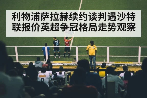 利物浦萨拉赫续约谈判遇沙特联报价英超争冠格局走势观察