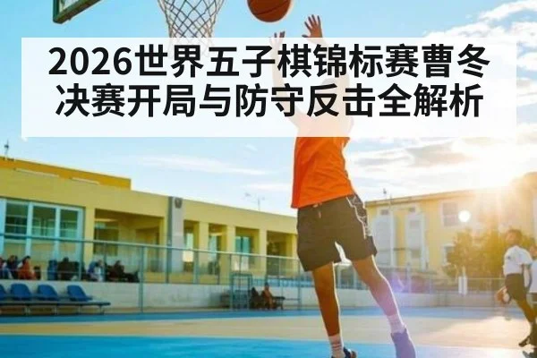 2026世界五子棋锦标赛曹冬决赛开局与防守反击全解析