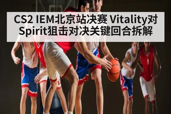 CS2 IEM北京站决赛 Vitality对Spirit狙击对决关键回合拆解