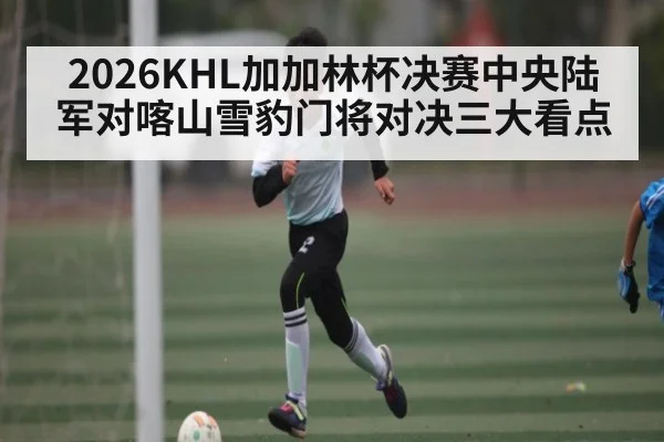 2026KHL加加林杯决赛中央陆军对喀山雪豹门将对决三大看点