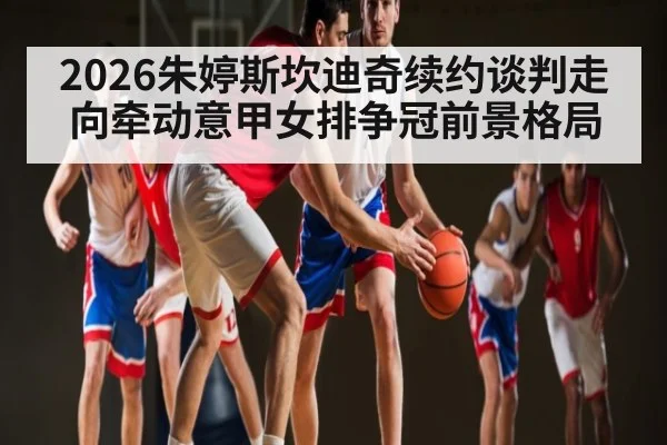2026朱婷斯坎迪奇续约谈判走向牵动意甲女排争冠前景格局
