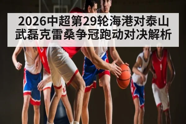 2026中超第29轮海港对泰山武磊克雷桑争冠跑动对决解析